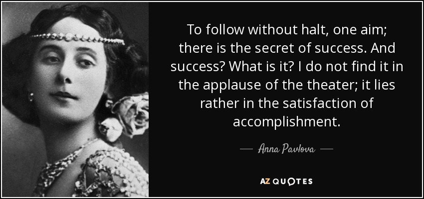 To follow without halt, one aim; there is the secret of success. And success? What is it? I do not find it in the applause of the theater; it lies rather in the satisfaction of accomplishment. - Anna Pavlova