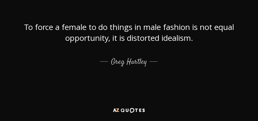 To force a female to do things in male fashion is not equal opportunity, it is distorted idealism. - Greg Hartley