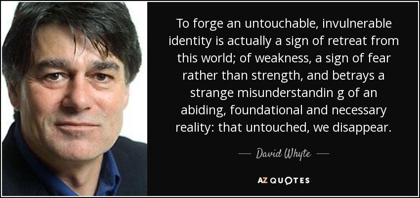 To forge an untouchable, invulnerable identity is actually a sign of retreat from this world; of weakness, a sign of fear rather than strength, and betrays a strange misunderstandin g of an abiding, foundational and necessary reality: that untouched, we disappear. - David Whyte