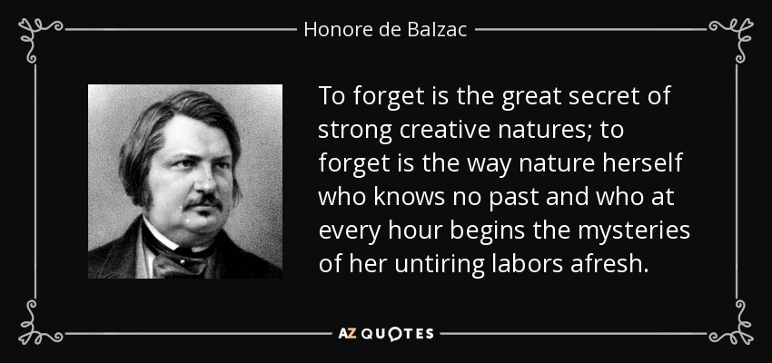 To forget is the great secret of strong creative natures; to forget is the way nature herself who knows no past and who at every hour begins the mysteries of her untiring labors afresh. - Honore de Balzac