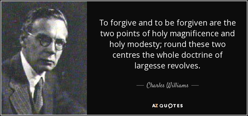 To forgive and to be forgiven are the two points of holy magnificence and holy modesty; round these two centres the whole doctrine of largesse revolves. - Charles Williams