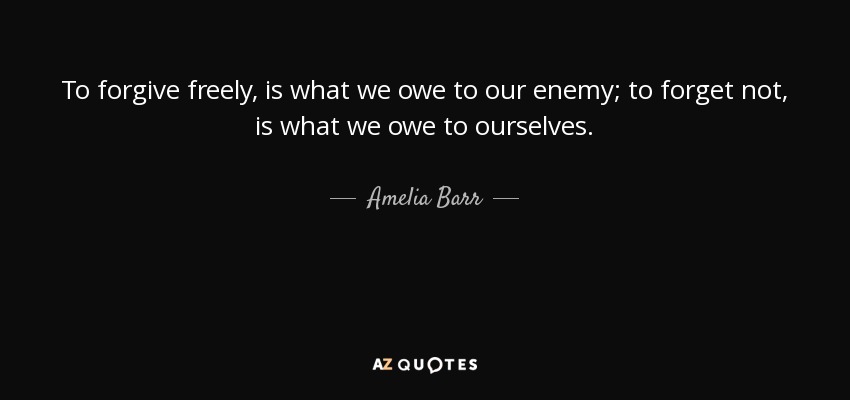 To forgive freely, is what we owe to our enemy; to forget not, is what we owe to ourselves. - Amelia Barr