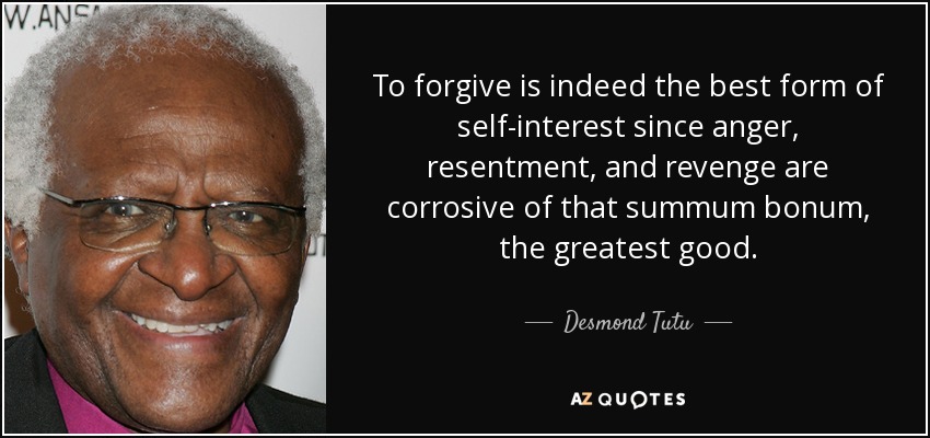 To forgive is indeed the best form of self-interest since anger, resentment, and revenge are corrosive of that summum bonum, the greatest good. - Desmond Tutu