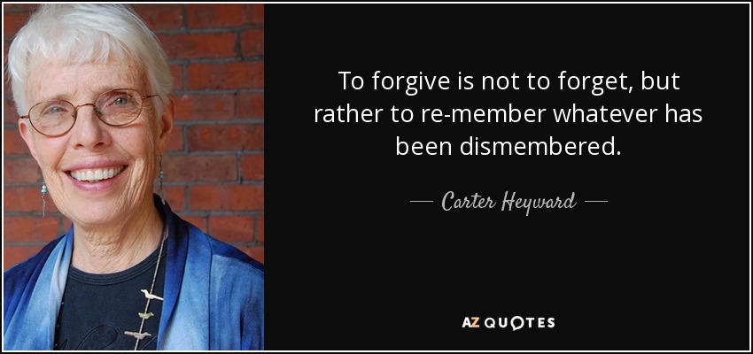 To forgive is not to forget, but rather to re-member whatever has been dismembered. - Carter Heyward