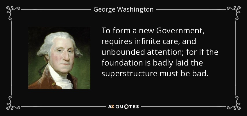 To form a new Government, requires infinite care, and unbounded attention; for if the foundation is badly laid the superstructure must be bad. - George Washington