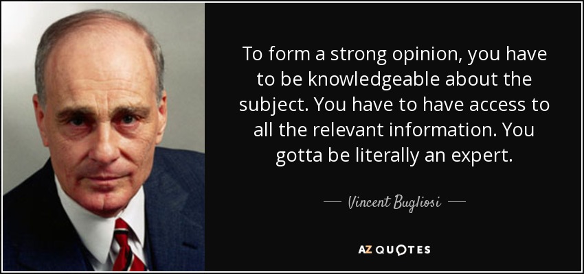 To form a strong opinion, you have to be knowledgeable about the subject. You have to have access to all the relevant information. You gotta be literally an expert. - Vincent Bugliosi