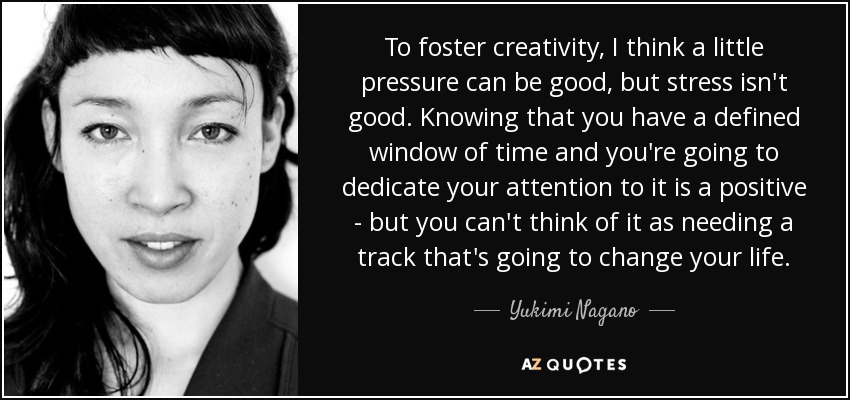 To foster creativity, I think a little pressure can be good, but stress isn't good. Knowing that you have a defined window of time and you're going to dedicate your attention to it is a positive - but you can't think of it as needing a track that's going to change your life. - Yukimi Nagano