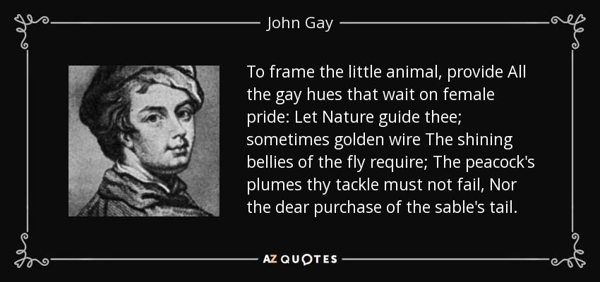 To frame the little animal, provide All the gay hues that wait on female pride: Let Nature guide thee; sometimes golden wire The shining bellies of the fly require; The peacock's plumes thy tackle must not fail, Nor the dear purchase of the sable's tail. - John Gay