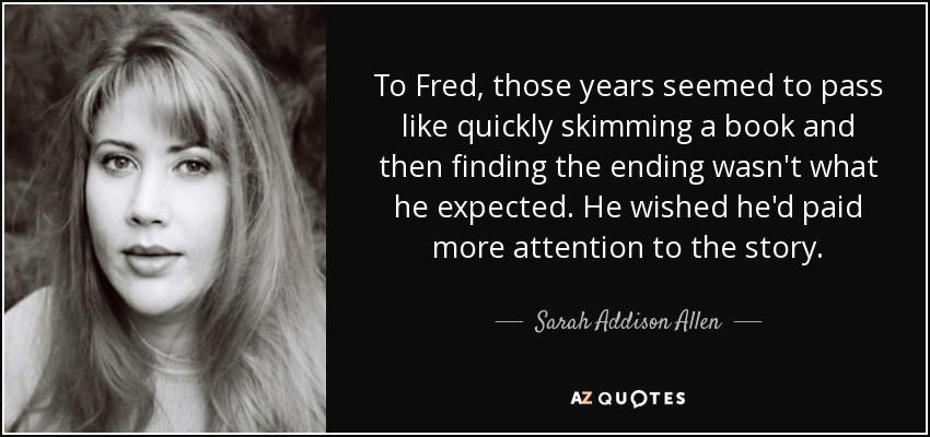 To Fred, those years seemed to pass like quickly skimming a book and then finding the ending wasn't what he expected. He wished he'd paid more attention to the story. - Sarah Addison Allen