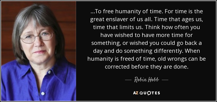 ...To free humanity of time. For time is the great enslaver of us all. Time that ages us, time that limits us. Think how often you have wished to have more time for something, or wished you could go back a day and do something differently. When humanity is freed of time, old wrongs can be corrected before they are done. - Robin Hobb