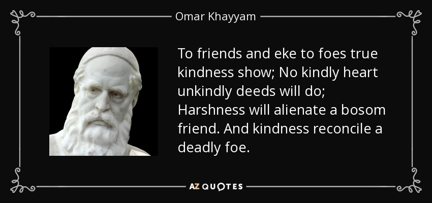 To friends and eke to foes true kindness show; No kindly heart unkindly deeds will do; Harshness will alienate a bosom friend. And kindness reconcile a deadly foe. - Omar Khayyam