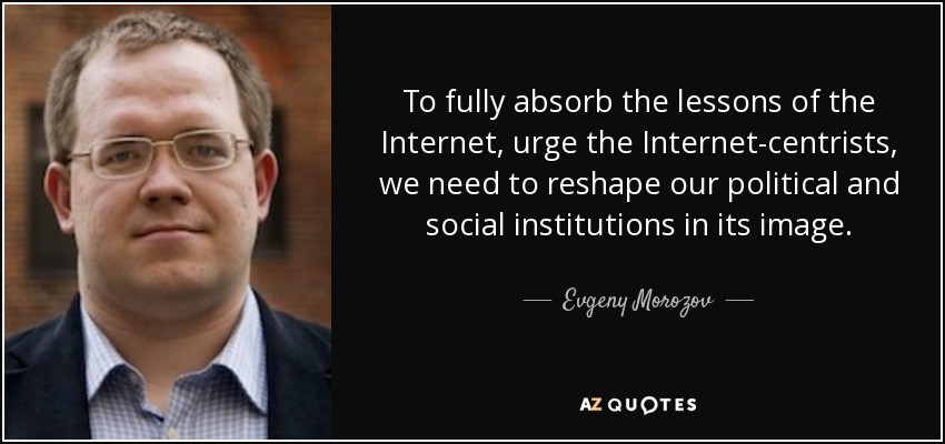 To fully absorb the lessons of the Internet, urge the Internet-centrists, we need to reshape our political and social institutions in its image. - Evgeny Morozov