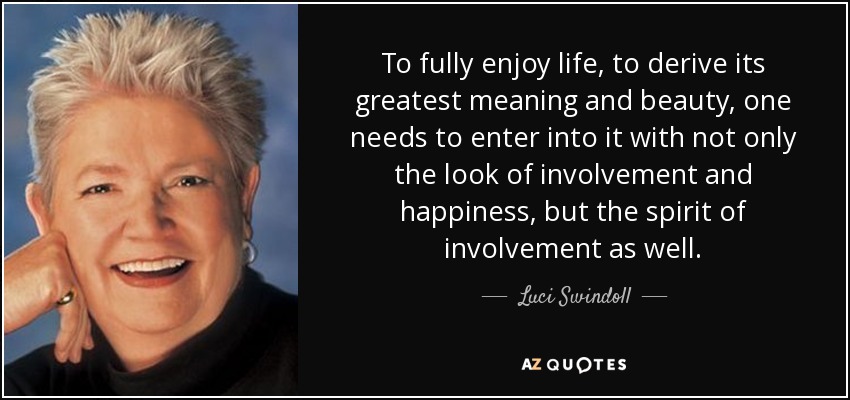 To fully enjoy life, to derive its greatest meaning and beauty, one needs to enter into it with not only the look of involvement and happiness, but the spirit of involvement as well. - Luci Swindoll