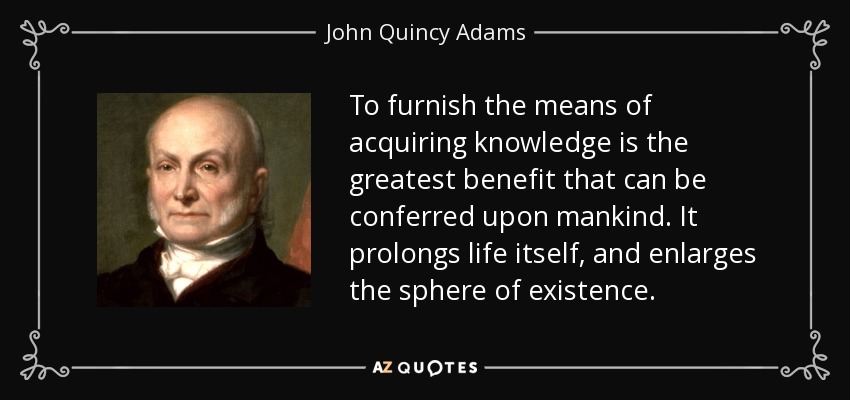 To furnish the means of acquiring knowledge is the greatest benefit that can be conferred upon mankind. It prolongs life itself, and enlarges the sphere of existence. - John Quincy Adams