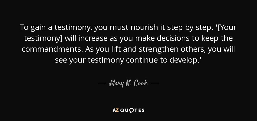To gain a testimony, you must nourish it step by step. '[Your testimony] will increase as you make decisions to keep the commandments. As you lift and strengthen others, you will see your testimony continue to develop.' - Mary N. Cook