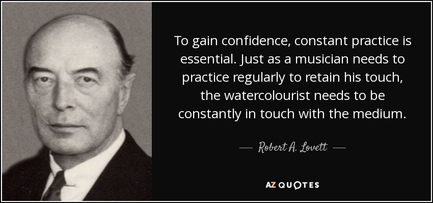 To gain confidence, constant practice is essential. Just as a musician needs to practice regularly to retain his touch, the watercolourist needs to be constantly in touch with the medium. - Robert A. Lovett