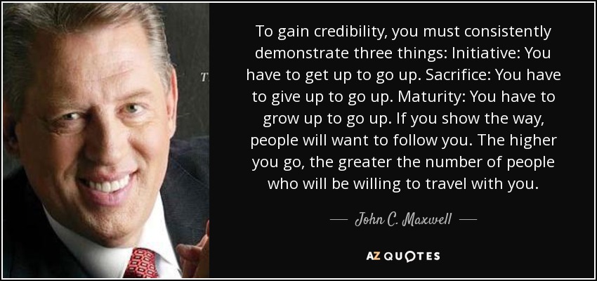 To gain credibility, you must consistently demonstrate three things: Initiative: You have to get up to go up. Sacrifice: You have to give up to go up. Maturity: You have to grow up to go up. If you show the way, people will want to follow you. The higher you go, the greater the number of people who will be willing to travel with you. - John C. Maxwell