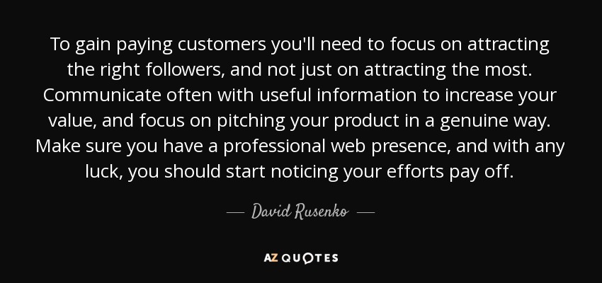 To gain paying customers you'll need to focus on attracting the right followers, and not just on attracting the most. Communicate often with useful information to increase your value, and focus on pitching your product in a genuine way. Make sure you have a professional web presence, and with any luck, you should start noticing your efforts pay off. - David Rusenko