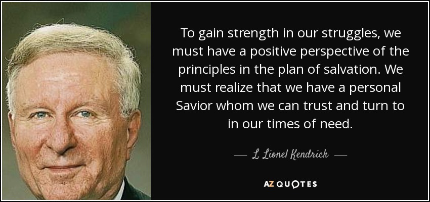 To gain strength in our struggles, we must have a positive perspective of the principles in the plan of salvation. We must realize that we have a personal Savior whom we can trust and turn to in our times of need. - L. Lionel Kendrick