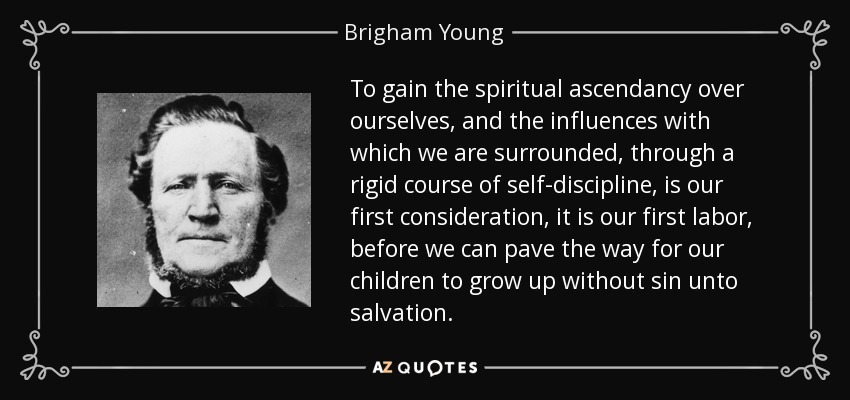 To gain the spiritual ascendancy over ourselves, and the influences with which we are surrounded, through a rigid course of self-discipline, is our first consideration, it is our first labor, before we can pave the way for our children to grow up without sin unto salvation. - Brigham Young