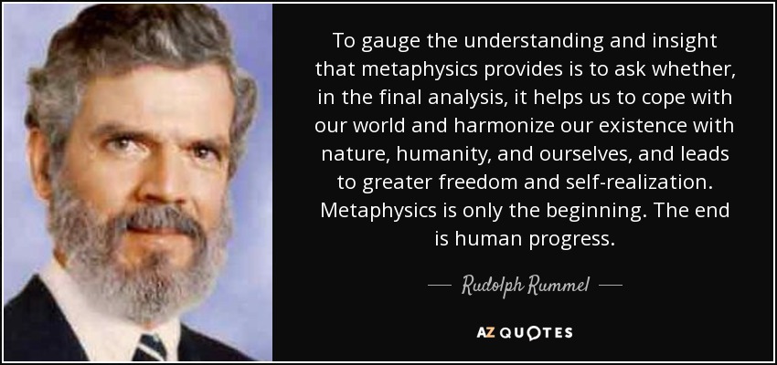 To gauge the understanding and insight that metaphysics provides is to ask whether, in the final analysis, it helps us to cope with our world and harmonize our existence with nature, humanity, and ourselves, and leads to greater freedom and self-realization. Metaphysics is only the beginning. The end is human progress. - Rudolph Rummel