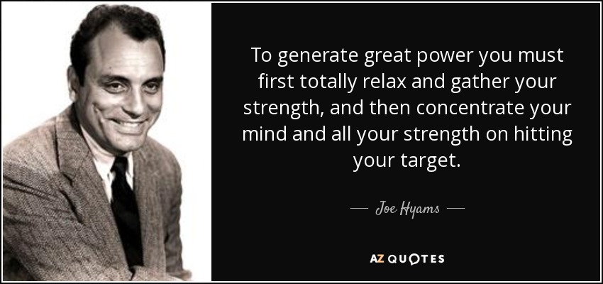 To generate great power you must first totally relax and gather your strength, and then concentrate your mind and all your strength on hitting your target. - Joe Hyams