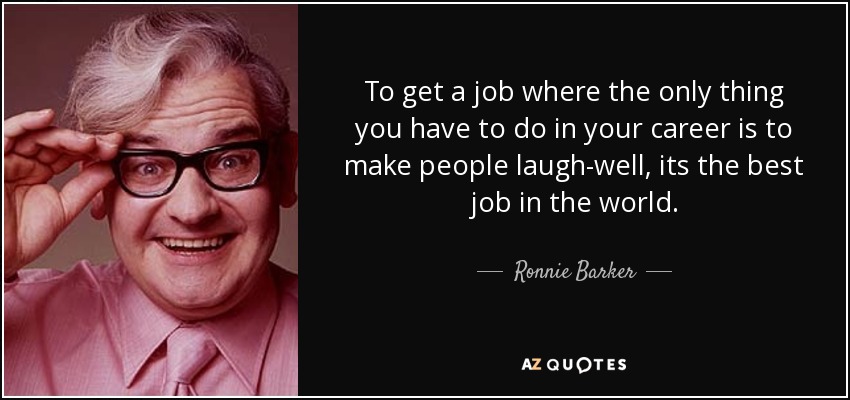 To get a job where the only thing you have to do in your career is to make people laugh-well, its the best job in the world. - Ronnie Barker