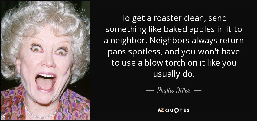 To get a roaster clean, send something like baked apples in it to a neighbor. Neighbors always return pans spotless, and you won't have to use a blow torch on it like you usually do. - Phyllis Diller
