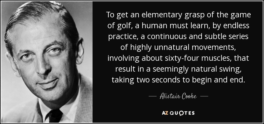 To get an elementary grasp of the game of golf, a human must learn, by endless practice, a continuous and subtle series of highly unnatural movements, involving about sixty-four muscles, that result in a seemingly natural swing, taking two seconds to begin and end. - Alistair Cooke
