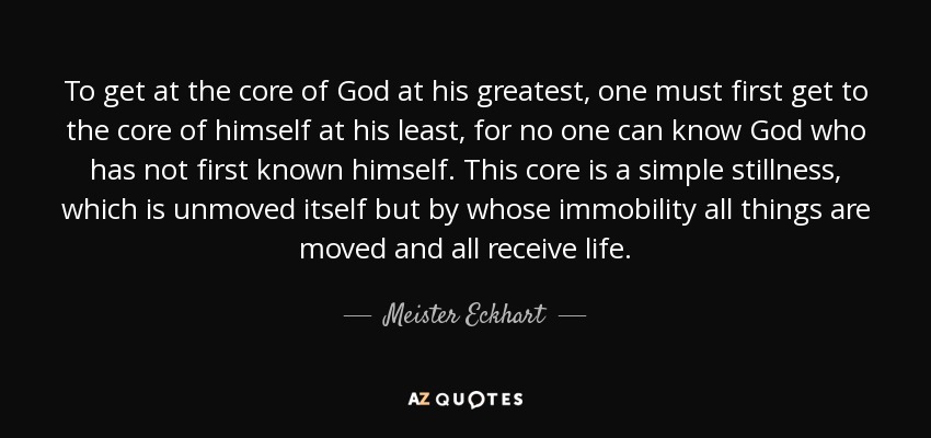 To get at the core of God at his greatest, one must first get to the core of himself at his least, for no one can know God who has not first known himself. This core is a simple stillness, which is unmoved itself but by whose immobility all things are moved and all receive life. - Meister Eckhart