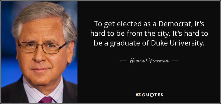 To get elected as a Democrat, it's hard to be from the city. It's hard to be a graduate of Duke University. - Howard Fineman
