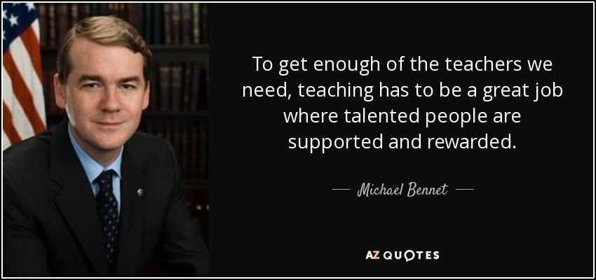 To get enough of the teachers we need, teaching has to be a great job where talented people are supported and rewarded. - Michael Bennet