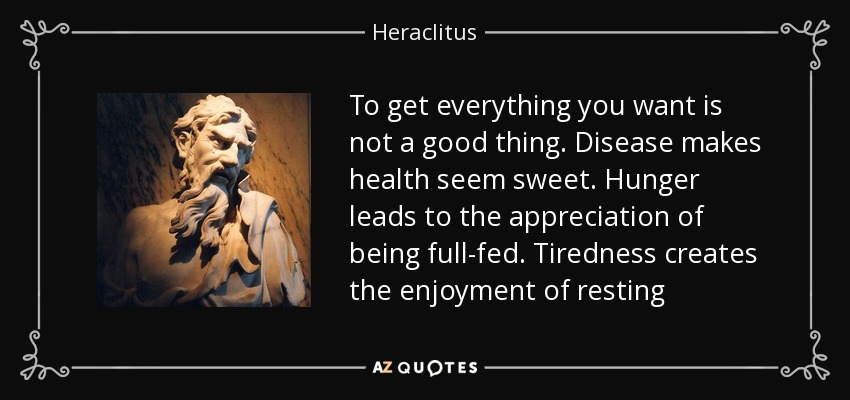 To get everything you want is not a good thing. Disease makes health seem sweet. Hunger leads to the appreciation of being full-fed. Tiredness creates the enjoyment of resting - Heraclitus