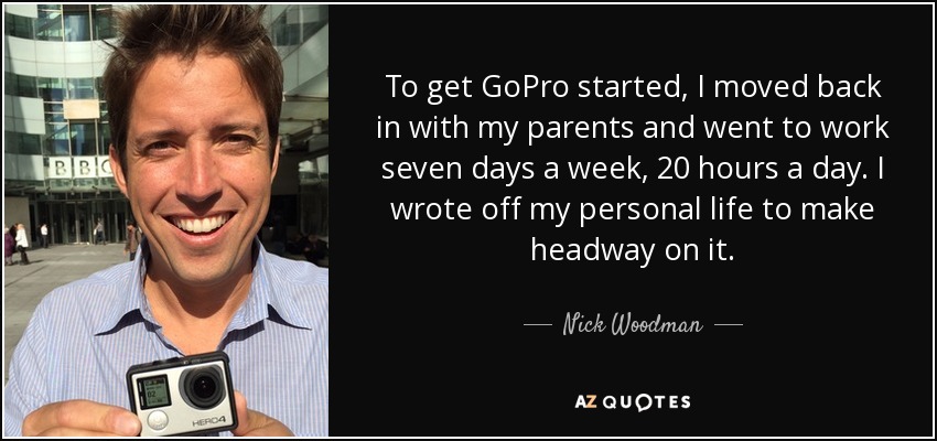 To get GoPro started, I moved back in with my parents and went to work seven days a week, 20 hours a day. I wrote off my personal life to make headway on it. - Nick Woodman