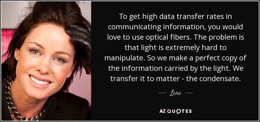 To get high data transfer rates in communicating information, you would love to use optical fibers. The problem is that light is extremely hard to manipulate. So we make a perfect copy of the information carried by the light. We transfer it to matter - the condensate. - Lene