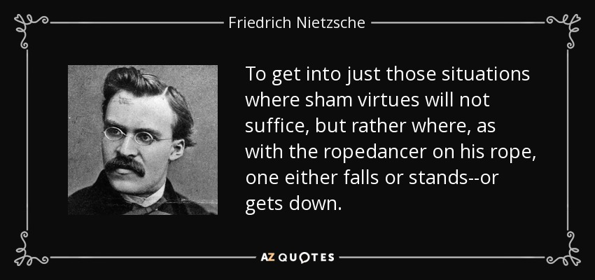 To get into just those situations where sham virtues will not suffice, but rather where, as with the ropedancer on his rope, one either falls or stands--or gets down. - Friedrich Nietzsche