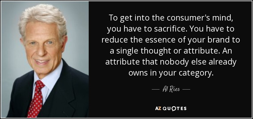 To get into the consumer's mind, you have to sacrifice. You have to reduce the essence of your brand to a single thought or attribute. An attribute that nobody else already owns in your category. - Al Ries