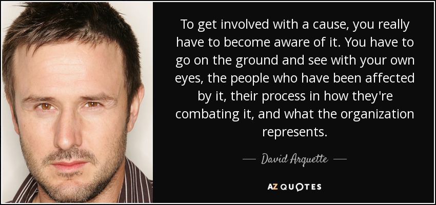 To get involved with a cause, you really have to become aware of it. You have to go on the ground and see with your own eyes, the people who have been affected by it, their process in how they're combating it, and what the organization represents. - David Arquette