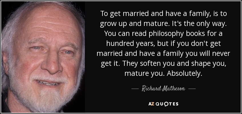 To get married and have a family, is to grow up and mature. It's the only way. You can read philosophy books for a hundred years, but if you don't get married and have a family you will never get it. They soften you and shape you, mature you. Absolutely. - Richard Matheson
