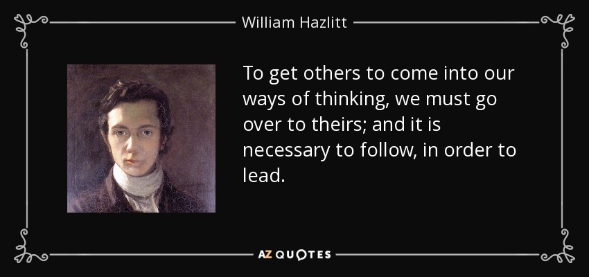 To get others to come into our ways of thinking, we must go over to theirs; and it is necessary to follow, in order to lead. - William Hazlitt
