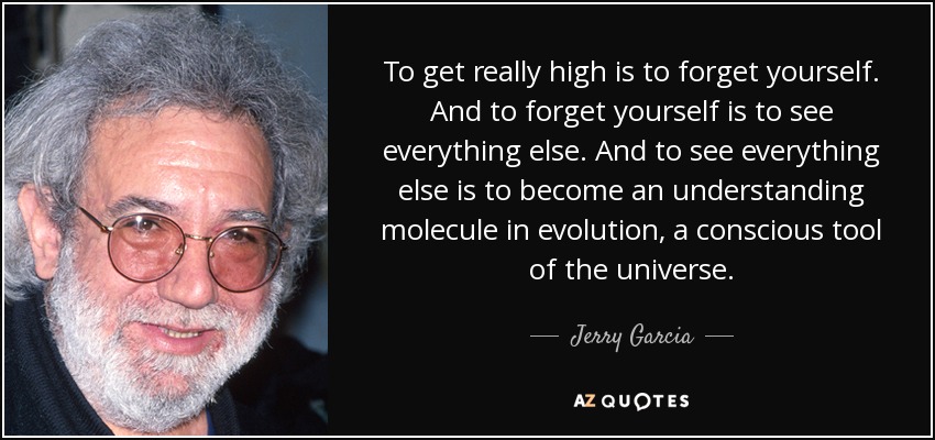 To get really high is to forget yourself. And to forget yourself is to see everything else. And to see everything else is to become an understanding molecule in evolution, a conscious tool of the universe. - Jerry Garcia
