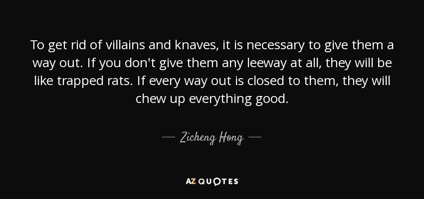 To get rid of villains and knaves, it is necessary to give them a way out. If you don't give them any leeway at all, they will be like trapped rats. If every way out is closed to them, they will chew up everything good. - Zicheng Hong