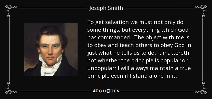 To get salvation we must not only do some things, but everything which God has commanded...The object with me is to obey and teach others to obey God in just what he tells us to do. It mattereth not whether the principle is popular or unpopular; I will always maintain a true principle even if I stand alone in it. - Joseph Smith, Jr.