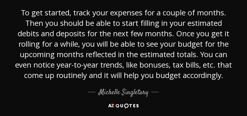 To get started, track your expenses for a couple of months. Then you should be able to start filling in your estimated debits and deposits for the next few months. Once you get it rolling for a while, you will be able to see your budget for the upcoming months reflected in the estimated totals. You can even notice year-to-year trends, like bonuses, tax bills, etc. that come up routinely and it will help you budget accordingly. - Michelle Singletary