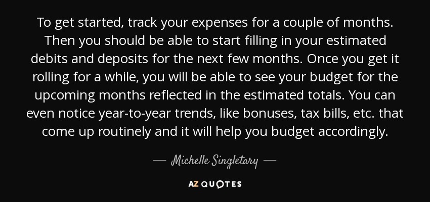 To get started, track your expenses for a couple of months. Then you should be able to start filling in your estimated debits and deposits for the next few months. Once you get it rolling for a while, you will be able to see your budget for the upcoming months reflected in the estimated totals. You can even notice year-to-year trends, like bonuses, tax bills, etc. that come up routinely and it will help you budget accordingly. - Michelle Singletary