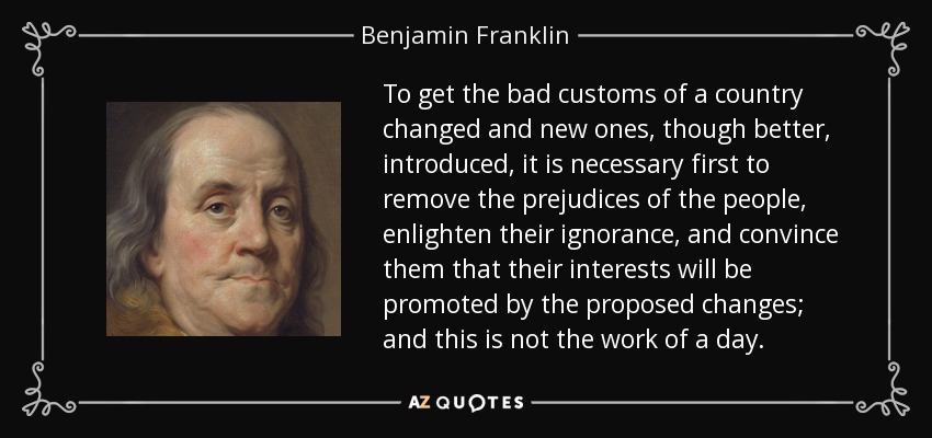 To get the bad customs of a country changed and new ones, though better, introduced, it is necessary first to remove the prejudices of the people, enlighten their ignorance, and convince them that their interests will be promoted by the proposed changes; and this is not the work of a day. - Benjamin Franklin