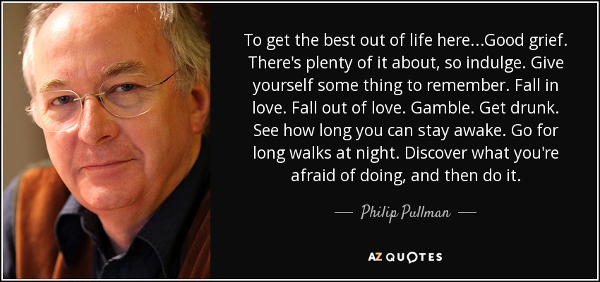 To get the best out of life here ...Good grief. There's plenty of it about, so indulge. Give yourself some thing to remember. Fall in love. Fall out of love. Gamble. Get drunk. See how long you can stay awake. Go for long walks at night. Discover what you're afraid of doing, and then do it. - Philip Pullman