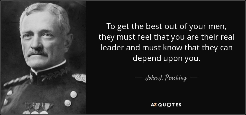 To get the best out of your men, they must feel that you are their real leader and must know that they can depend upon you. - John J. Pershing