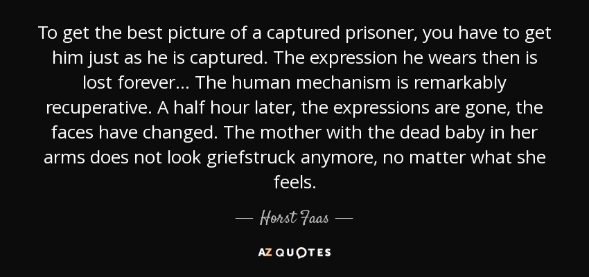 To get the best picture of a captured prisoner, you have to get him just as he is captured. The expression he wears then is lost forever... The human mechanism is remarkably recuperative. A half hour later, the expressions are gone, the faces have changed. The mother with the dead baby in her arms does not look griefstruck anymore, no matter what she feels. - Horst Faas