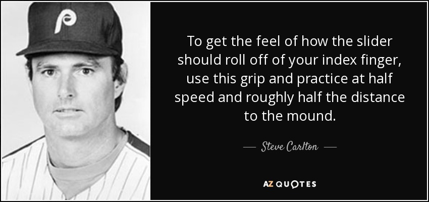 To get the feel of how the slider should roll off of your index finger, use this grip and practice at half speed and roughly half the distance to the mound. - Steve Carlton